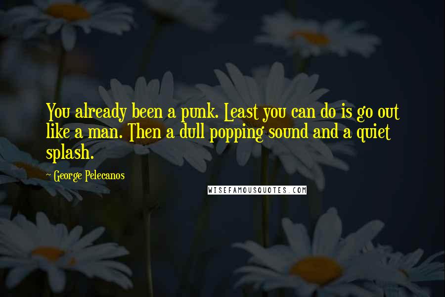 George Pelecanos Quotes: You already been a punk. Least you can do is go out like a man. Then a dull popping sound and a quiet splash.