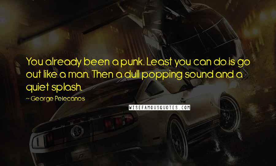 George Pelecanos Quotes: You already been a punk. Least you can do is go out like a man. Then a dull popping sound and a quiet splash.