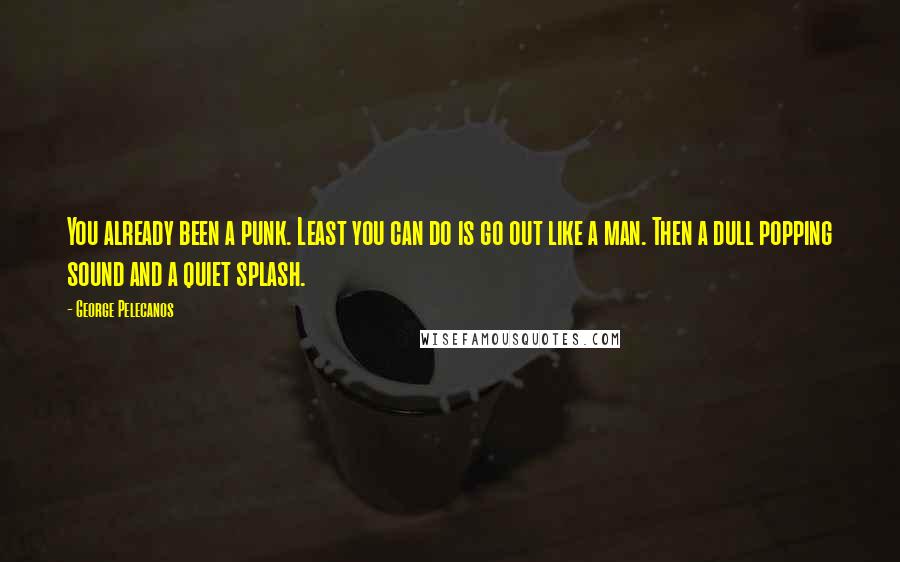 George Pelecanos Quotes: You already been a punk. Least you can do is go out like a man. Then a dull popping sound and a quiet splash.