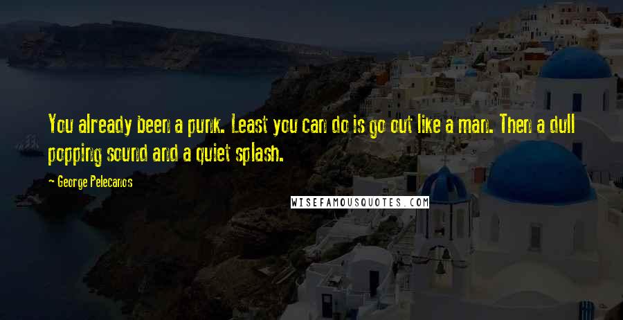 George Pelecanos Quotes: You already been a punk. Least you can do is go out like a man. Then a dull popping sound and a quiet splash.