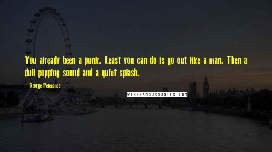 George Pelecanos Quotes: You already been a punk. Least you can do is go out like a man. Then a dull popping sound and a quiet splash.