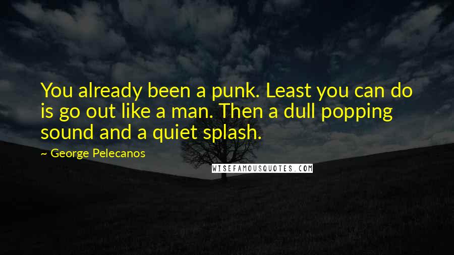 George Pelecanos Quotes: You already been a punk. Least you can do is go out like a man. Then a dull popping sound and a quiet splash.