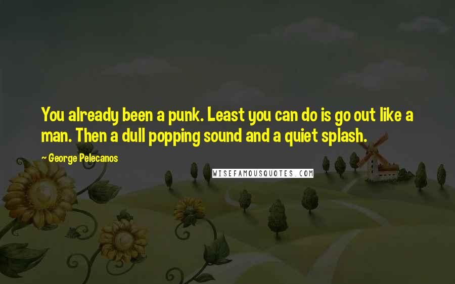 George Pelecanos Quotes: You already been a punk. Least you can do is go out like a man. Then a dull popping sound and a quiet splash.