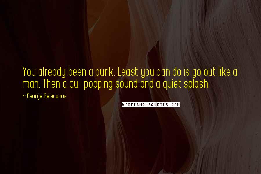 George Pelecanos Quotes: You already been a punk. Least you can do is go out like a man. Then a dull popping sound and a quiet splash.