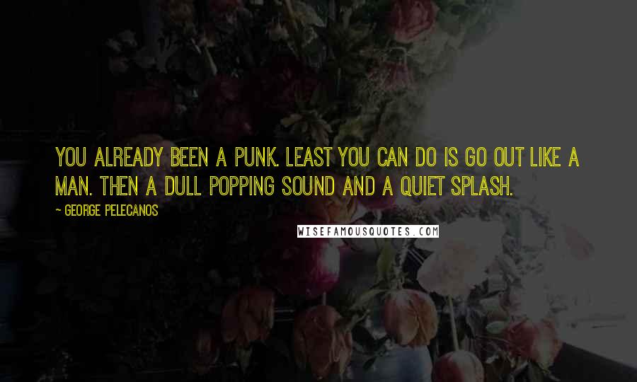 George Pelecanos Quotes: You already been a punk. Least you can do is go out like a man. Then a dull popping sound and a quiet splash.