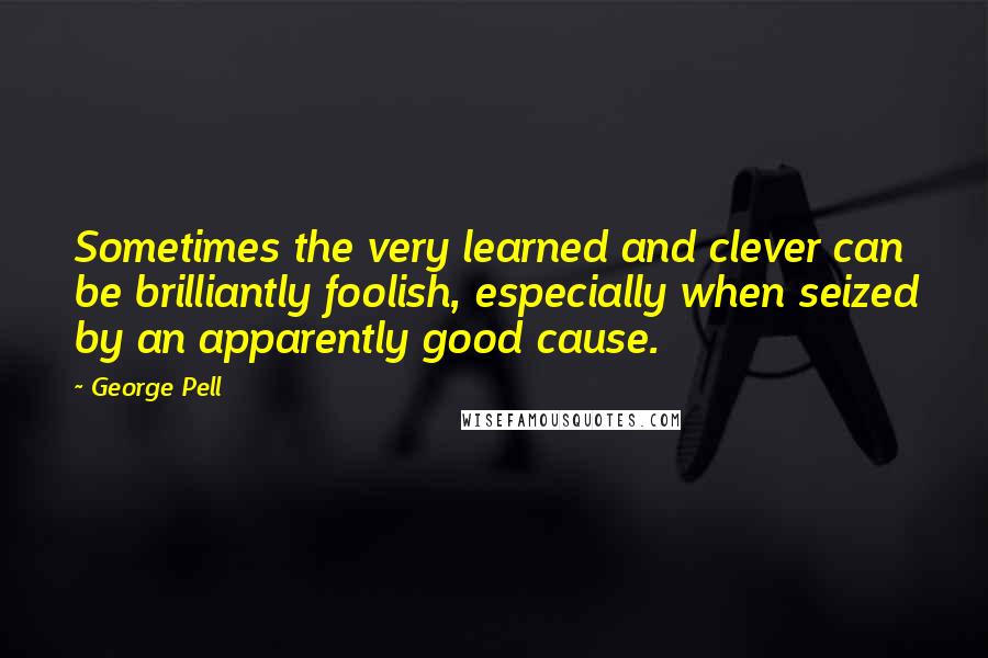 George Pell Quotes: Sometimes the very learned and clever can be brilliantly foolish, especially when seized by an apparently good cause.