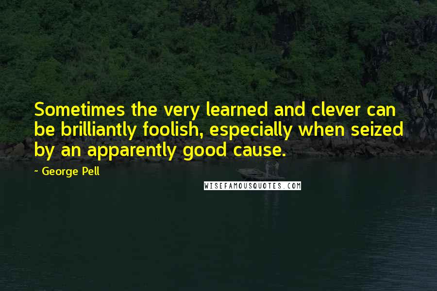 George Pell Quotes: Sometimes the very learned and clever can be brilliantly foolish, especially when seized by an apparently good cause.