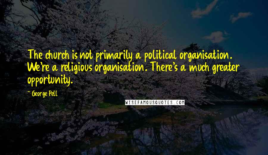 George Pell Quotes: The church is not primarily a political organisation. We're a religious organisation. There's a much greater opportunity.