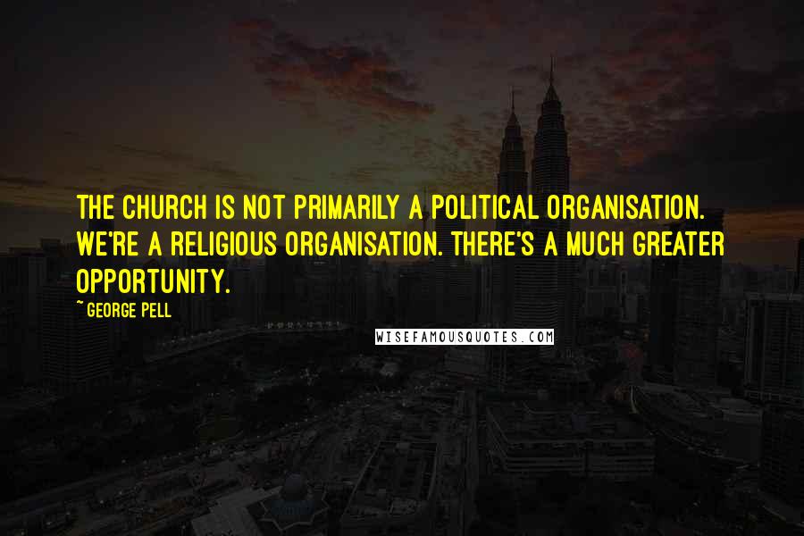 George Pell Quotes: The church is not primarily a political organisation. We're a religious organisation. There's a much greater opportunity.