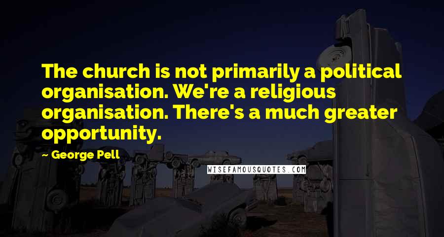 George Pell Quotes: The church is not primarily a political organisation. We're a religious organisation. There's a much greater opportunity.