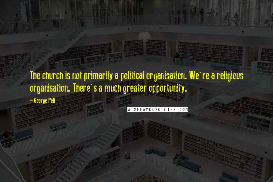 George Pell Quotes: The church is not primarily a political organisation. We're a religious organisation. There's a much greater opportunity.