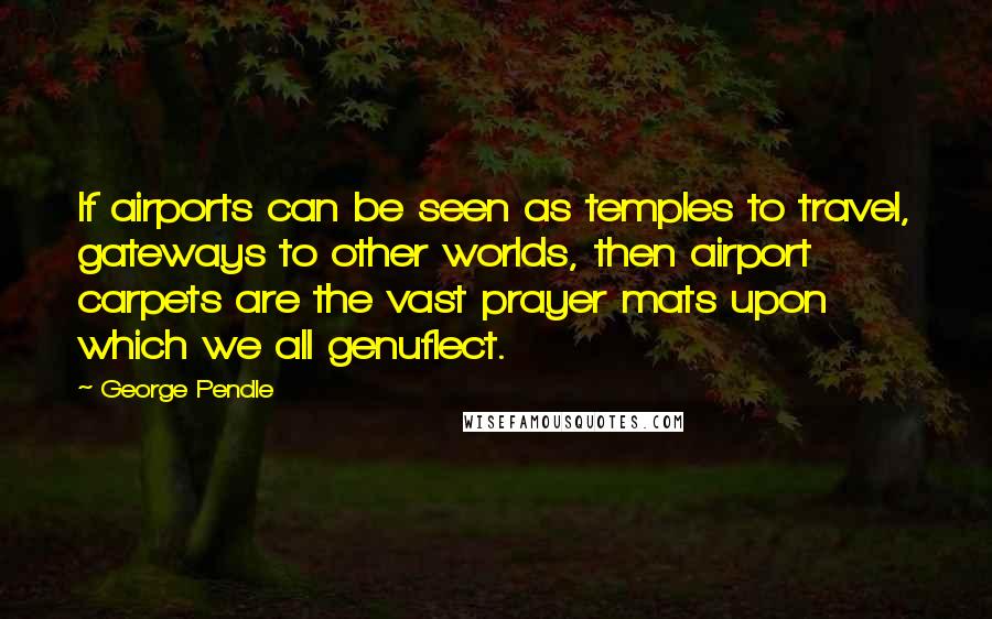 George Pendle Quotes: If airports can be seen as temples to travel, gateways to other worlds, then airport carpets are the vast prayer mats upon which we all genuflect.