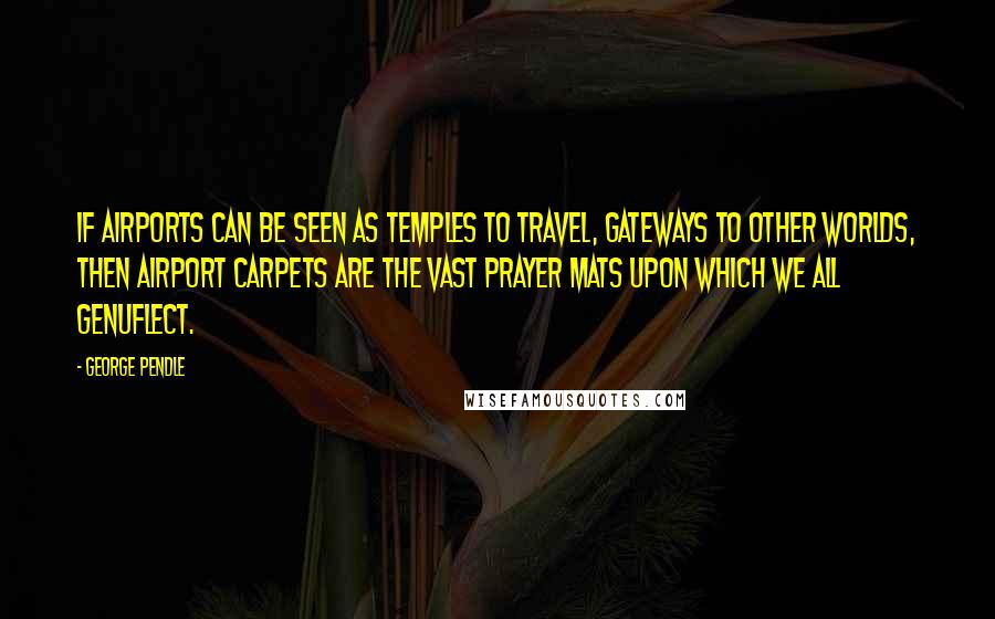 George Pendle Quotes: If airports can be seen as temples to travel, gateways to other worlds, then airport carpets are the vast prayer mats upon which we all genuflect.