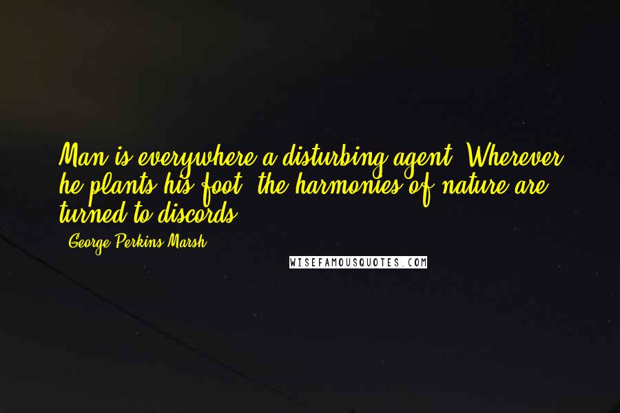 George Perkins Marsh Quotes: Man is everywhere a disturbing agent. Wherever he plants his foot, the harmonies of nature are turned to discords.