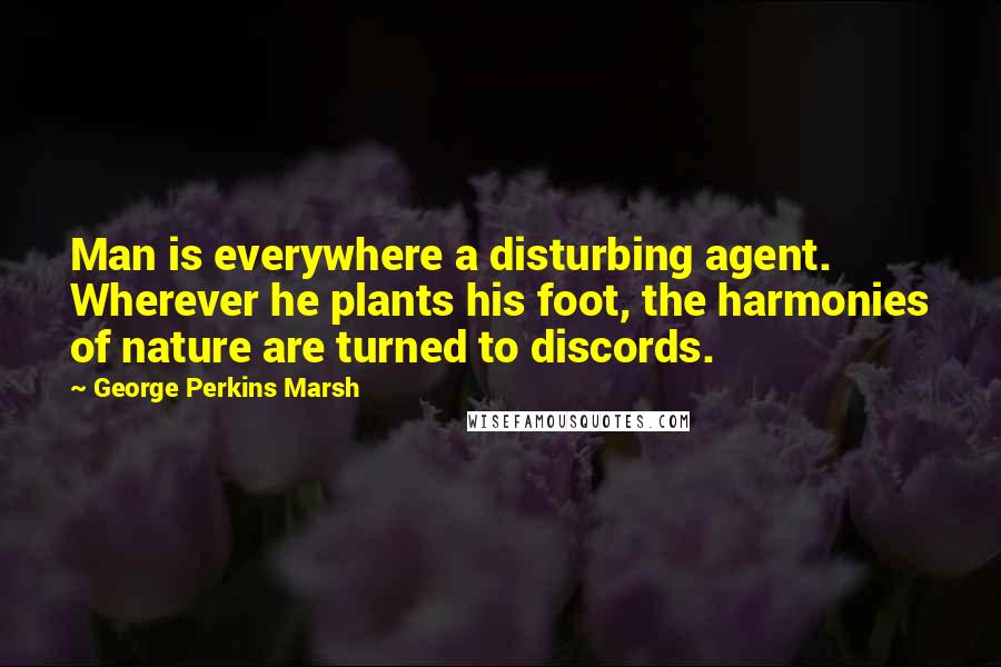 George Perkins Marsh Quotes: Man is everywhere a disturbing agent. Wherever he plants his foot, the harmonies of nature are turned to discords.
