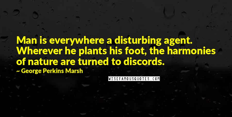 George Perkins Marsh Quotes: Man is everywhere a disturbing agent. Wherever he plants his foot, the harmonies of nature are turned to discords.