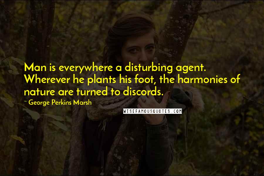 George Perkins Marsh Quotes: Man is everywhere a disturbing agent. Wherever he plants his foot, the harmonies of nature are turned to discords.