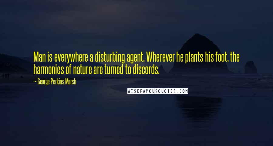 George Perkins Marsh Quotes: Man is everywhere a disturbing agent. Wherever he plants his foot, the harmonies of nature are turned to discords.