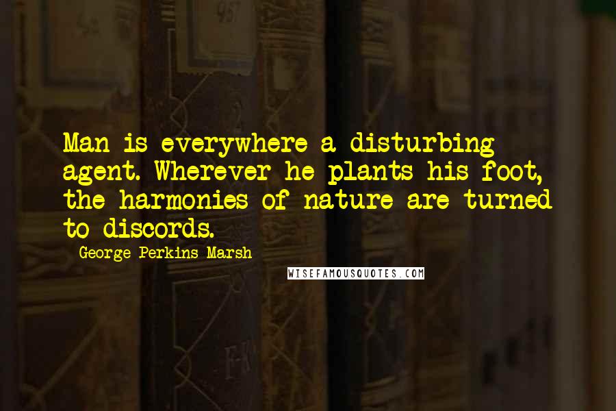 George Perkins Marsh Quotes: Man is everywhere a disturbing agent. Wherever he plants his foot, the harmonies of nature are turned to discords.