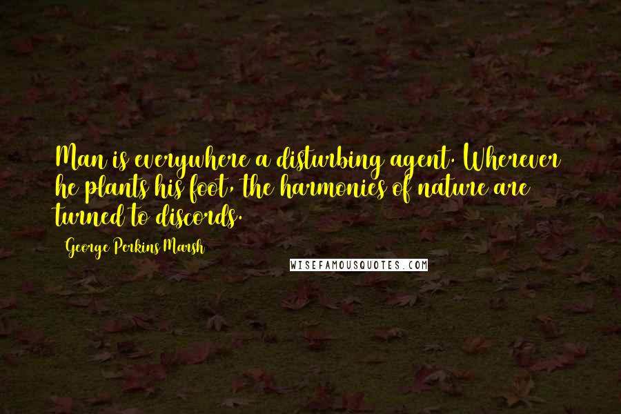 George Perkins Marsh Quotes: Man is everywhere a disturbing agent. Wherever he plants his foot, the harmonies of nature are turned to discords.