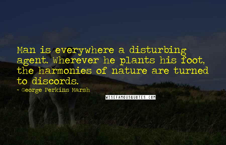 George Perkins Marsh Quotes: Man is everywhere a disturbing agent. Wherever he plants his foot, the harmonies of nature are turned to discords.