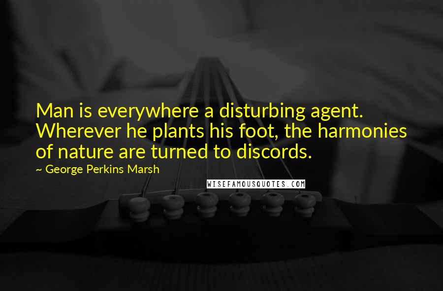 George Perkins Marsh Quotes: Man is everywhere a disturbing agent. Wherever he plants his foot, the harmonies of nature are turned to discords.