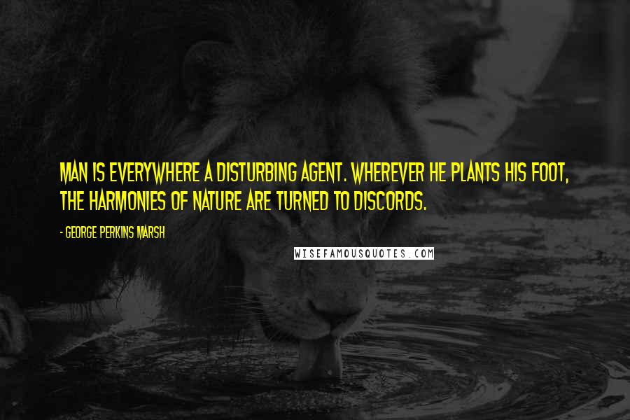 George Perkins Marsh Quotes: Man is everywhere a disturbing agent. Wherever he plants his foot, the harmonies of nature are turned to discords.