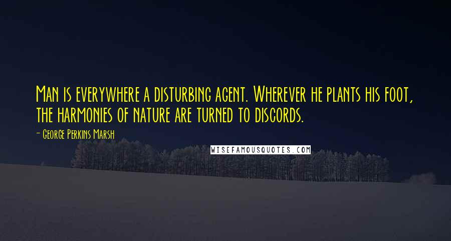 George Perkins Marsh Quotes: Man is everywhere a disturbing agent. Wherever he plants his foot, the harmonies of nature are turned to discords.