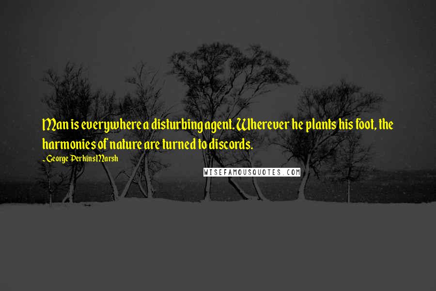 George Perkins Marsh Quotes: Man is everywhere a disturbing agent. Wherever he plants his foot, the harmonies of nature are turned to discords.