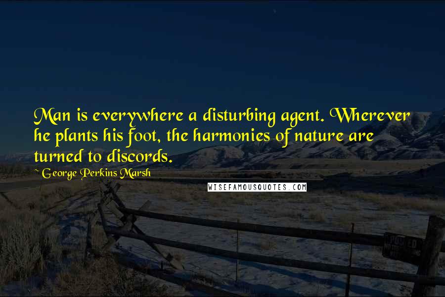 George Perkins Marsh Quotes: Man is everywhere a disturbing agent. Wherever he plants his foot, the harmonies of nature are turned to discords.