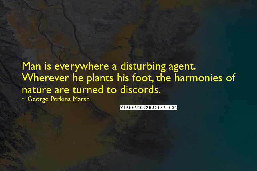 George Perkins Marsh Quotes: Man is everywhere a disturbing agent. Wherever he plants his foot, the harmonies of nature are turned to discords.