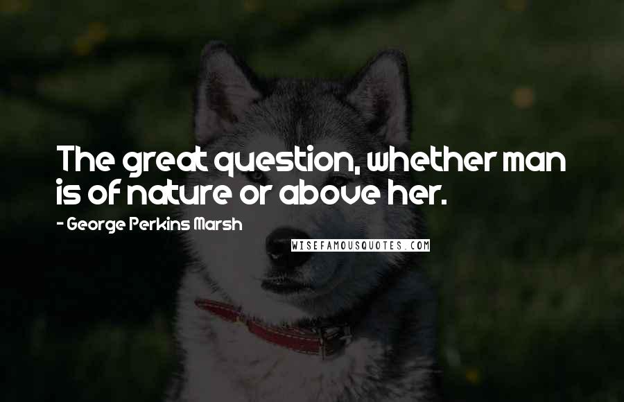 George Perkins Marsh Quotes: The great question, whether man is of nature or above her.