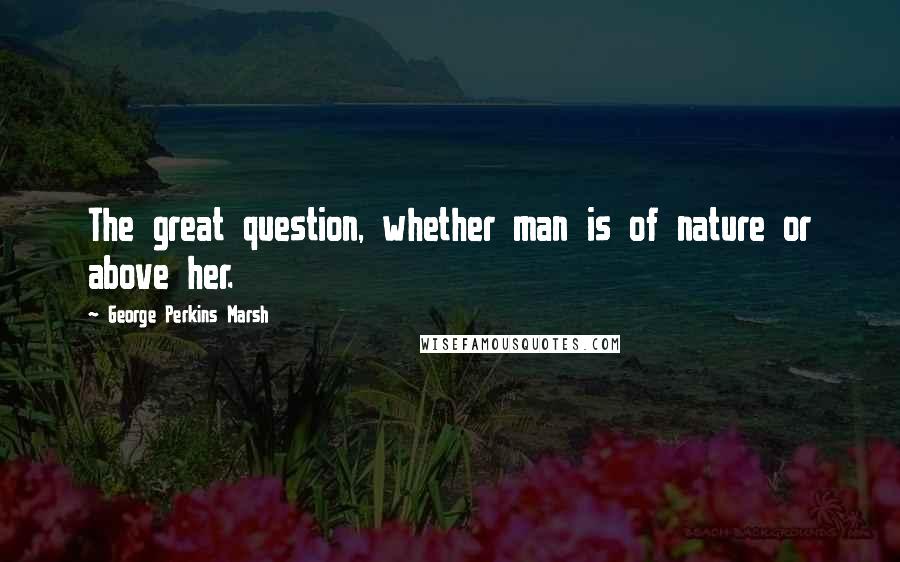 George Perkins Marsh Quotes: The great question, whether man is of nature or above her.