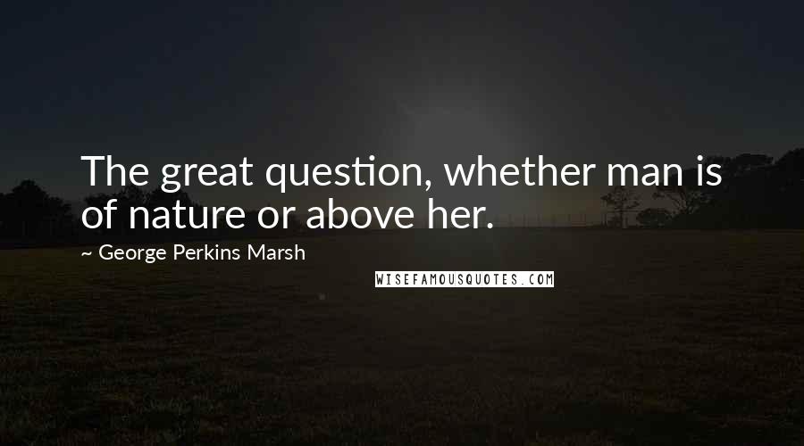 George Perkins Marsh Quotes: The great question, whether man is of nature or above her.