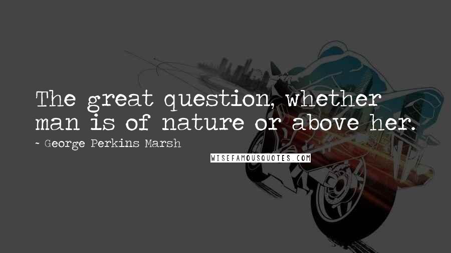 George Perkins Marsh Quotes: The great question, whether man is of nature or above her.