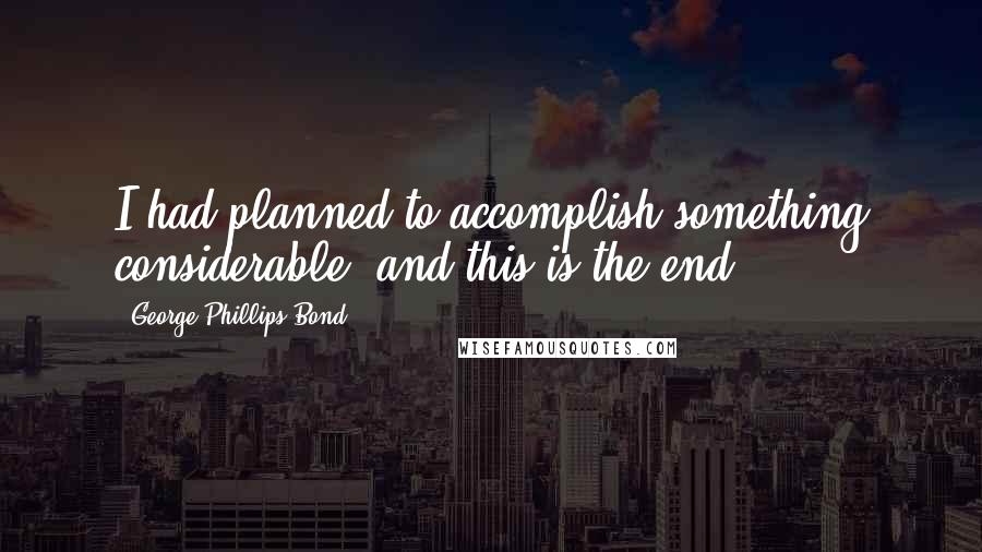 George Phillips Bond Quotes: I had planned to accomplish something considerable, and this is the end.