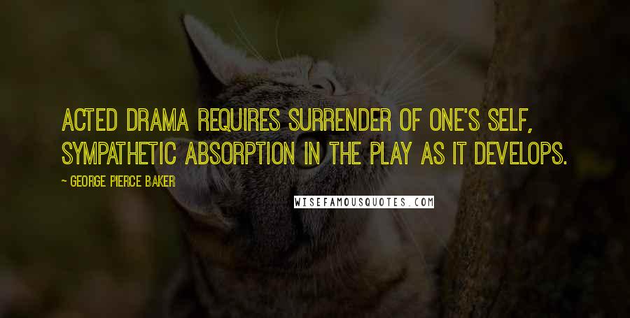 George Pierce Baker Quotes: Acted drama requires surrender of one's self, sympathetic absorption in the play as it develops.