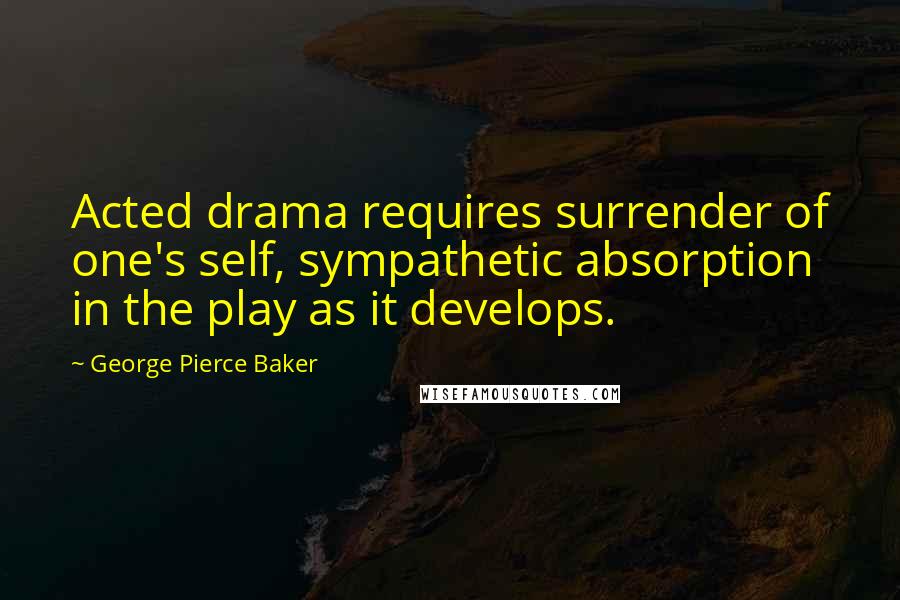 George Pierce Baker Quotes: Acted drama requires surrender of one's self, sympathetic absorption in the play as it develops.