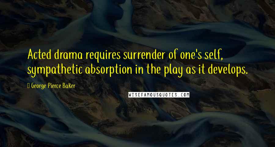 George Pierce Baker Quotes: Acted drama requires surrender of one's self, sympathetic absorption in the play as it develops.