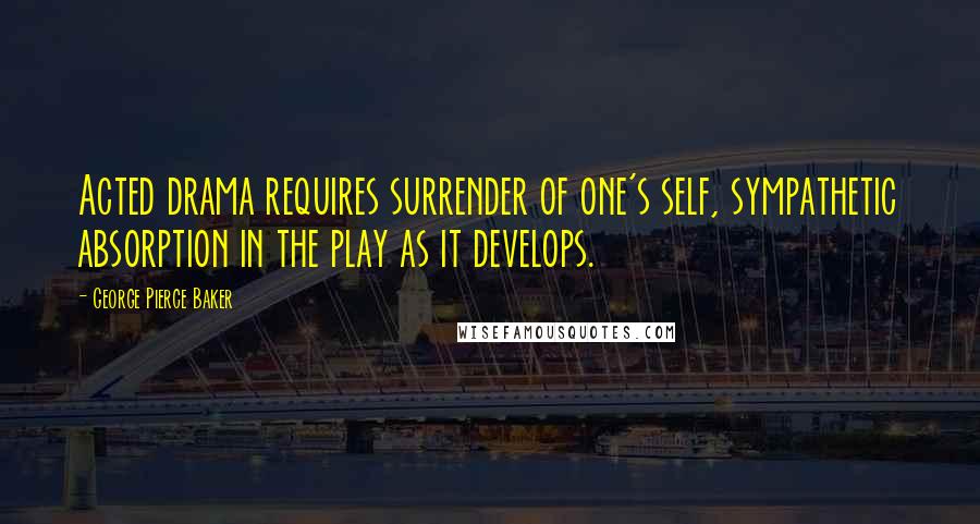 George Pierce Baker Quotes: Acted drama requires surrender of one's self, sympathetic absorption in the play as it develops.