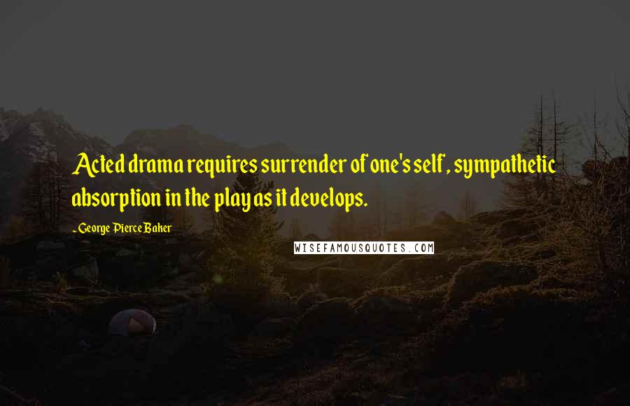 George Pierce Baker Quotes: Acted drama requires surrender of one's self, sympathetic absorption in the play as it develops.