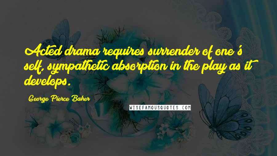 George Pierce Baker Quotes: Acted drama requires surrender of one's self, sympathetic absorption in the play as it develops.