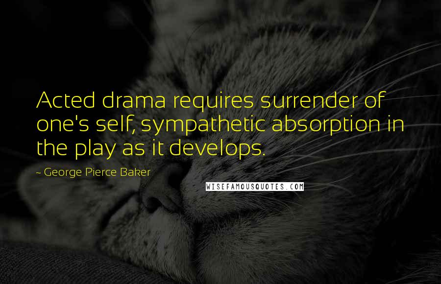 George Pierce Baker Quotes: Acted drama requires surrender of one's self, sympathetic absorption in the play as it develops.