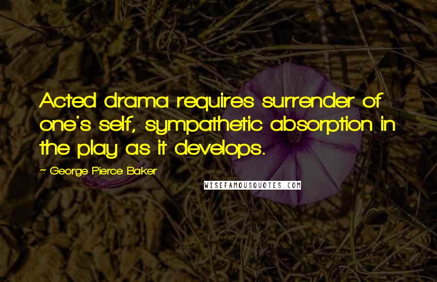 George Pierce Baker Quotes: Acted drama requires surrender of one's self, sympathetic absorption in the play as it develops.