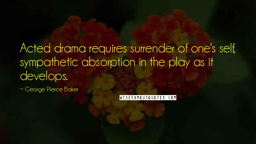 George Pierce Baker Quotes: Acted drama requires surrender of one's self, sympathetic absorption in the play as it develops.