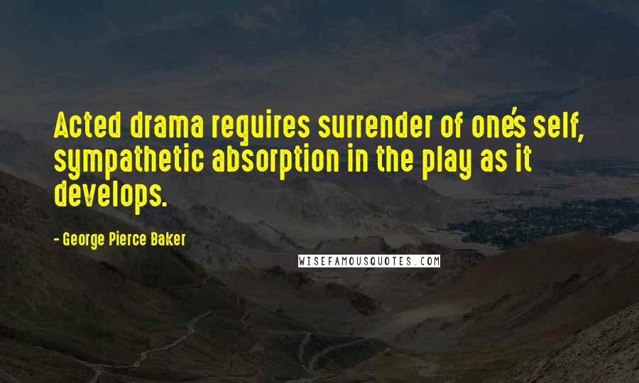 George Pierce Baker Quotes: Acted drama requires surrender of one's self, sympathetic absorption in the play as it develops.