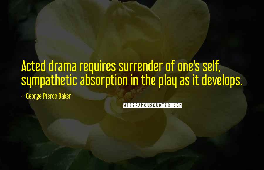 George Pierce Baker Quotes: Acted drama requires surrender of one's self, sympathetic absorption in the play as it develops.