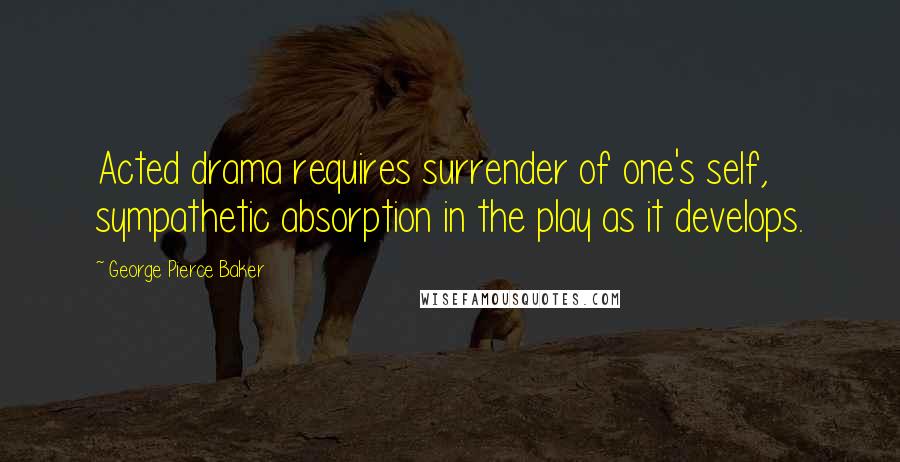 George Pierce Baker Quotes: Acted drama requires surrender of one's self, sympathetic absorption in the play as it develops.