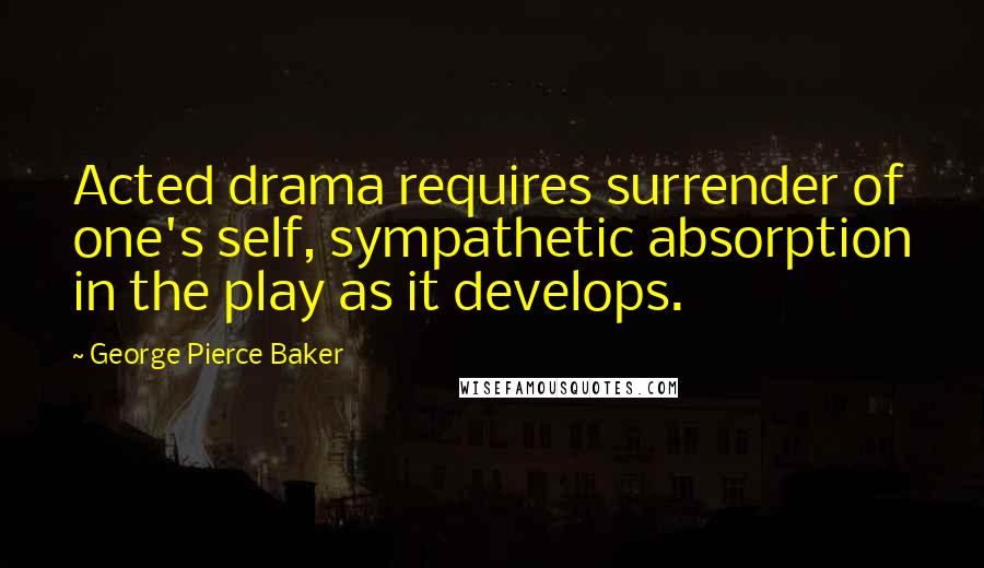 George Pierce Baker Quotes: Acted drama requires surrender of one's self, sympathetic absorption in the play as it develops.