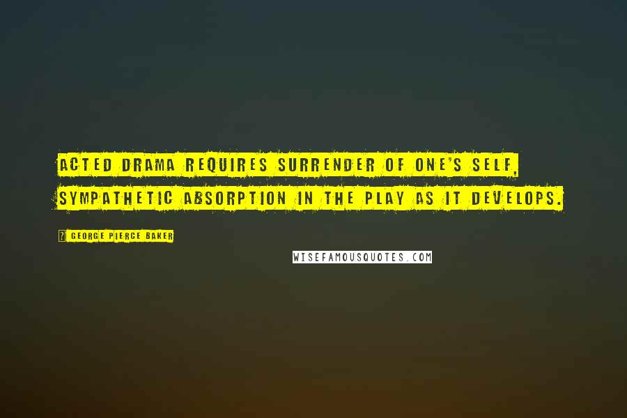 George Pierce Baker Quotes: Acted drama requires surrender of one's self, sympathetic absorption in the play as it develops.